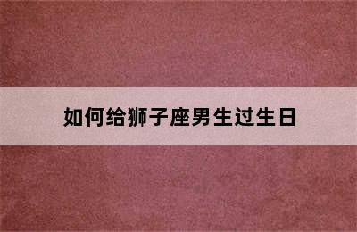 如何给狮子座男生过生日