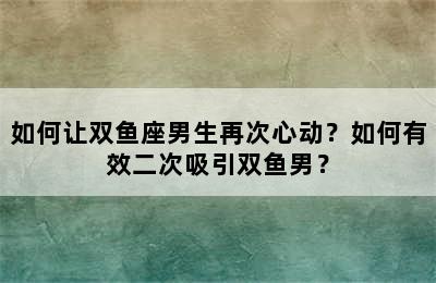 如何让双鱼座男生再次心动？如何有效二次吸引双鱼男？