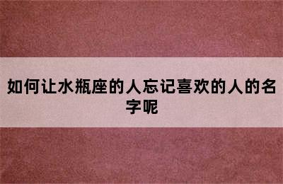 如何让水瓶座的人忘记喜欢的人的名字呢