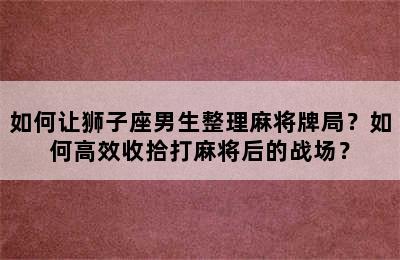 如何让狮子座男生整理麻将牌局？如何高效收拾打麻将后的战场？