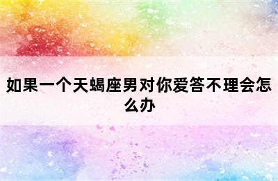 如果一个天蝎座男对你爱答不理会怎么办