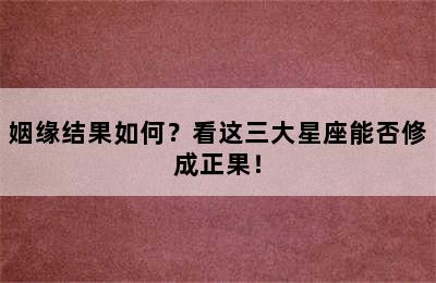 姻缘结果如何？看这三大星座能否修成正果！