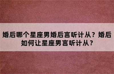 婚后哪个星座男婚后言听计从？婚后如何让星座男言听计从？