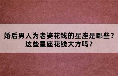 婚后男人为老婆花钱的星座是哪些？这些星座花钱大方吗？