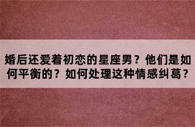 婚后还爱着初恋的星座男？他们是如何平衡的？如何处理这种情感纠葛？