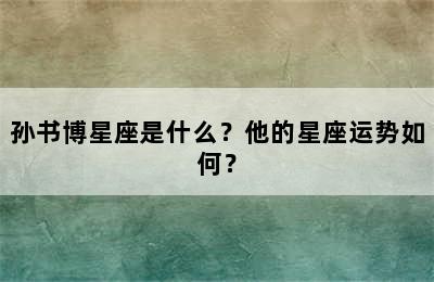 孙书博星座是什么？他的星座运势如何？