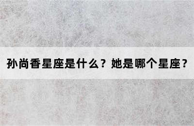 孙尚香星座是什么？她是哪个星座？