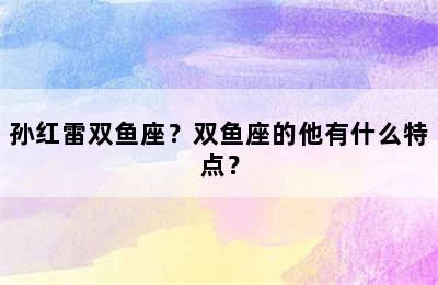孙红雷双鱼座？双鱼座的他有什么特点？
