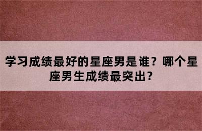 学习成绩最好的星座男是谁？哪个星座男生成绩最突出？