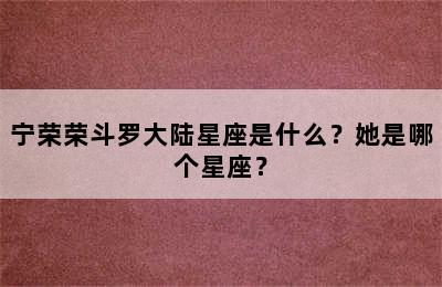 宁荣荣斗罗大陆星座是什么？她是哪个星座？