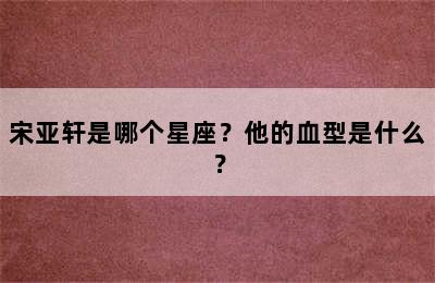 宋亚轩是哪个星座？他的血型是什么？