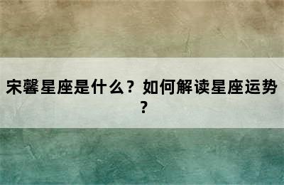 宋馨星座是什么？如何解读星座运势？