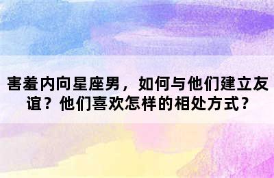 害羞内向星座男，如何与他们建立友谊？他们喜欢怎样的相处方式？
