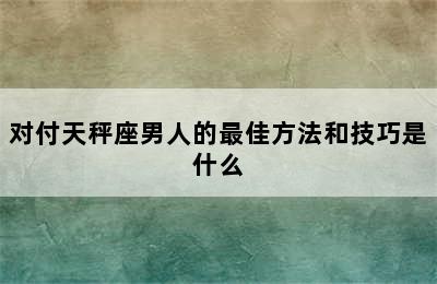 对付天秤座男人的最佳方法和技巧是什么