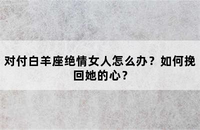 对付白羊座绝情女人怎么办？如何挽回她的心？