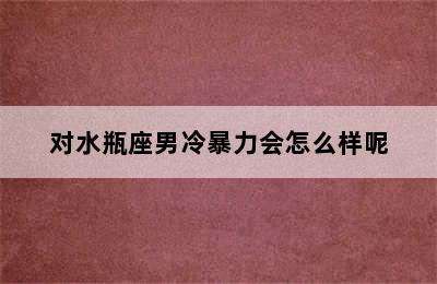 对水瓶座男冷暴力会怎么样呢