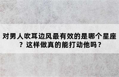 对男人吹耳边风最有效的是哪个星座？这样做真的能打动他吗？