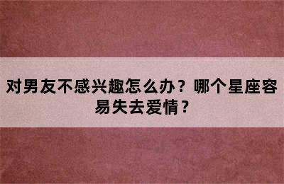 对男友不感兴趣怎么办？哪个星座容易失去爱情？