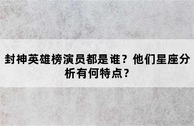 封神英雄榜演员都是谁？他们星座分析有何特点？