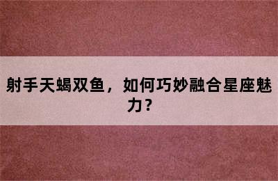 射手天蝎双鱼，如何巧妙融合星座魅力？