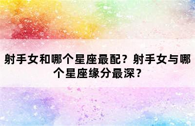 射手女和哪个星座最配？射手女与哪个星座缘分最深？