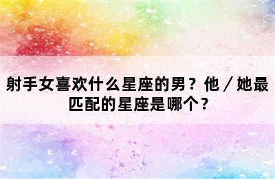 射手女喜欢什么星座的男？他／她最匹配的星座是哪个？