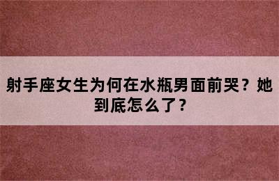 射手座女生为何在水瓶男面前哭？她到底怎么了？