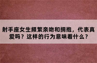 射手座女生频繁亲吻和拥抱，代表真爱吗？这样的行为意味着什么？