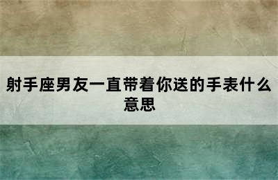 射手座男友一直带着你送的手表什么意思