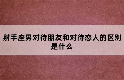 射手座男对待朋友和对待恋人的区别是什么