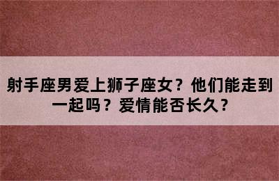 射手座男爱上狮子座女？他们能走到一起吗？爱情能否长久？
