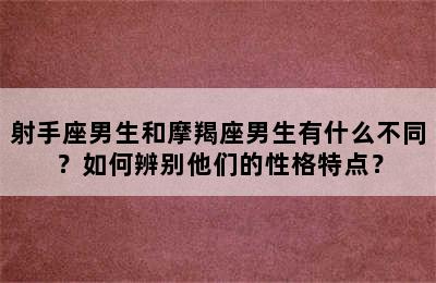 射手座男生和摩羯座男生有什么不同？如何辨别他们的性格特点？