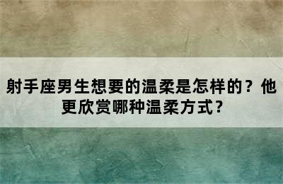 射手座男生想要的温柔是怎样的？他更欣赏哪种温柔方式？