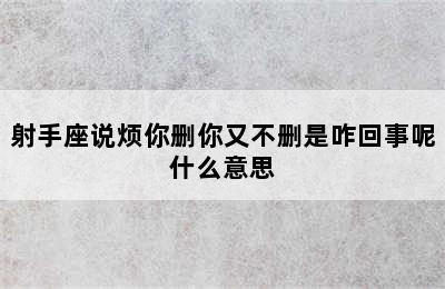 射手座说烦你删你又不删是咋回事呢什么意思