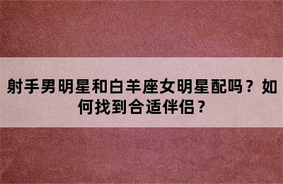 射手男明星和白羊座女明星配吗？如何找到合适伴侣？