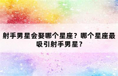 射手男星会娶哪个星座？哪个星座最吸引射手男星？