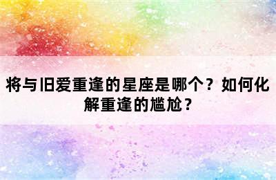 将与旧爱重逢的星座是哪个？如何化解重逢的尴尬？