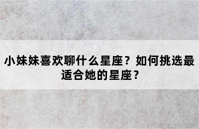 小妹妹喜欢聊什么星座？如何挑选最适合她的星座？