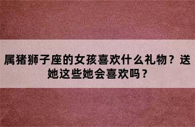 属猪狮子座的女孩喜欢什么礼物？送她这些她会喜欢吗？