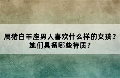 属猪白羊座男人喜欢什么样的女孩？她们具备哪些特质？