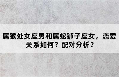 属猴处女座男和属蛇狮子座女，恋爱关系如何？配对分析？