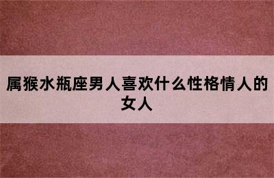 属猴水瓶座男人喜欢什么性格情人的女人