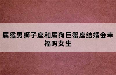 属猴男狮子座和属狗巨蟹座结婚会幸福吗女生