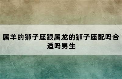 属羊的狮子座跟属龙的狮子座配吗合适吗男生