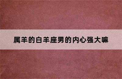 属羊的白羊座男的内心强大嘛