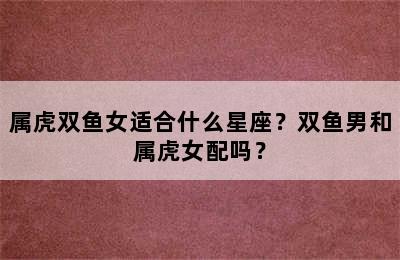属虎双鱼女适合什么星座？双鱼男和属虎女配吗？