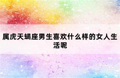 属虎天蝎座男生喜欢什么样的女人生活呢