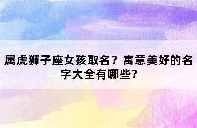 属虎狮子座女孩取名？寓意美好的名字大全有哪些？