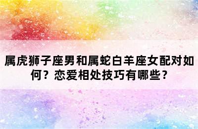 属虎狮子座男和属蛇白羊座女配对如何？恋爱相处技巧有哪些？
