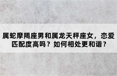 属蛇摩羯座男和属龙天秤座女，恋爱匹配度高吗？如何相处更和谐？